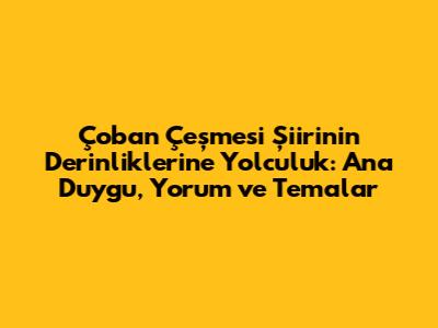 Çoban Çeşmesi Şiirinin Derinliklerine Yolculuk: Ana Duygu, Yorum ve Temalar