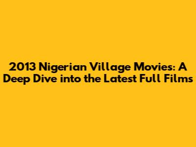 2013 Nigerian Village Movies: A Deep Dive into the Latest Full Films