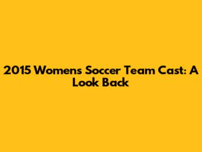 2015 Women's Soccer Team Cast: A Look Back