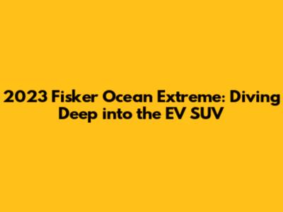 2023 Fisker Ocean Extreme: Diving Deep into the EV SUV