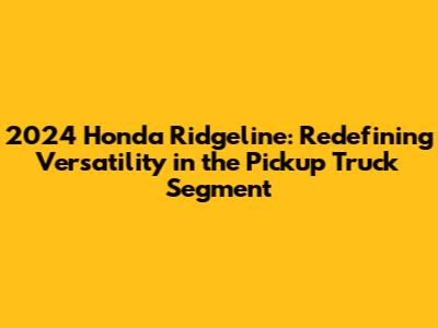2024 Honda Ridgeline: Redefining Versatility in the Pickup Truck Segment