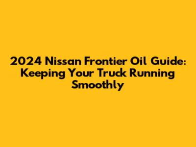2024 Nissan Frontier Oil Guide: Keeping Your Truck Running Smoothly