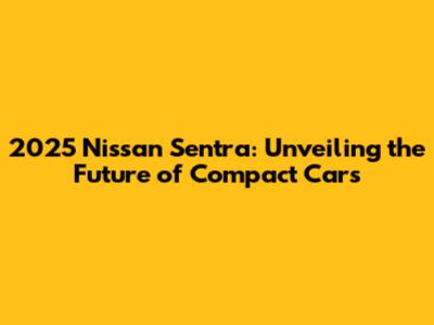 2025 Nissan Sentra: Unveiling the Future of Compact Cars