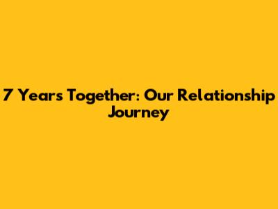 7 Years Together: Our Relationship Journey