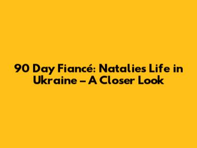 90 Day Fiancé: Natalie's Life in Ukraine – A Closer Look