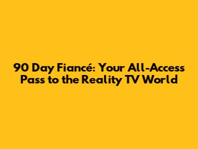90 Day Fiancé: Your All-Access Pass to the Reality TV World