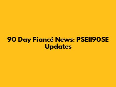 90 Day Fiancé News: PSEII90SE Updates