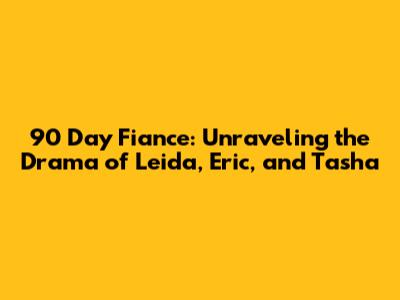90 Day Fiance: Unraveling the Drama of Leida, Eric, and Tasha