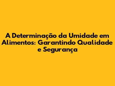 A Determinação da Umidade em Alimentos: Garantindo Qualidade e Segurança