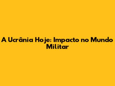 A Ucrânia Hoje: Impacto no Mundo Militar