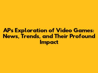 AP's Exploration of Video Games: News, Trends, and Their Profound Impact