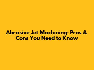 Abrasive Jet Machining: Pros & Cons You Need to Know