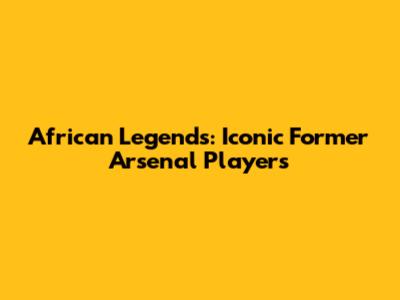 African Legends: Iconic Former Arsenal Players