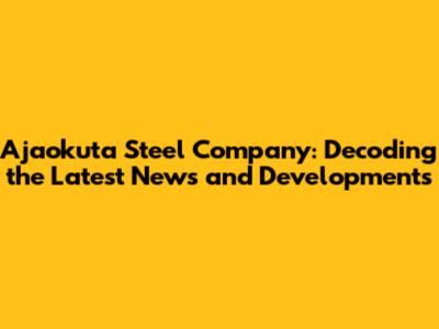 Ajaokuta Steel Company: Decoding the Latest News and Developments