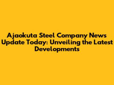 Ajaokuta Steel Company News Update Today: Unveiling the Latest Developments