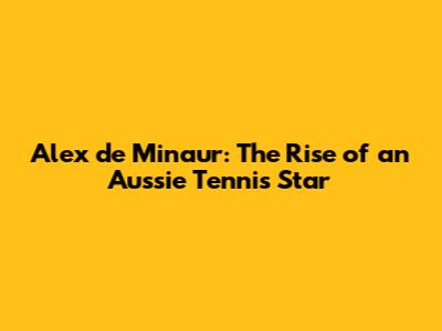 Alex de Minaur: The Rise of an Aussie Tennis Star