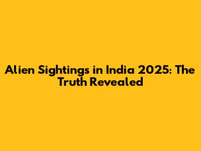 Alien Sightings in India 2025: The Truth Revealed
