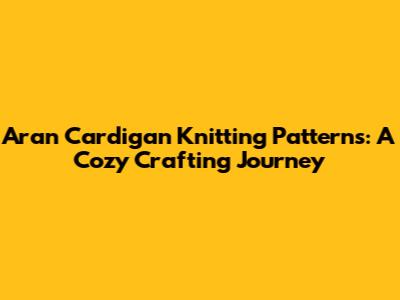 Aran Cardigan Knitting Patterns: A Cozy Crafting Journey