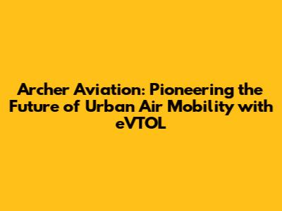 Archer Aviation: Pioneering the Future of Urban Air Mobility with eVTOL