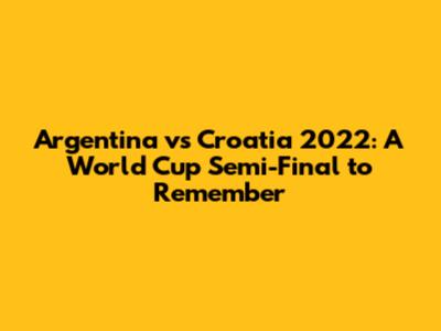 Argentina vs Croatia 2022: A World Cup Semi-Final to Remember