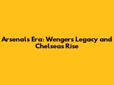 Arsenal's Era: Wenger's Legacy and Chelsea's Rise