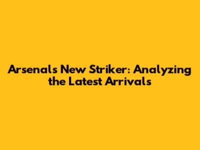 Arsenal's New Striker: Analyzing the Latest Arrivals