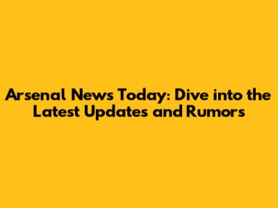 Arsenal News Today: Dive into the Latest Updates and Rumors