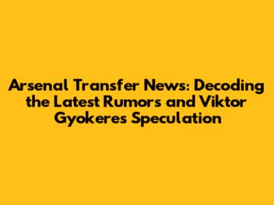 Arsenal Transfer News: Decoding the Latest Rumors and Viktor Gyokeres Speculation