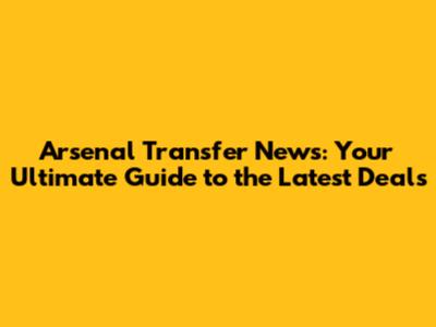 Arsenal Transfer News: Your Ultimate Guide to the Latest Deals