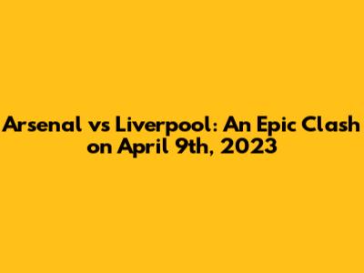 Arsenal vs Liverpool: An Epic Clash on April 9th, 2023