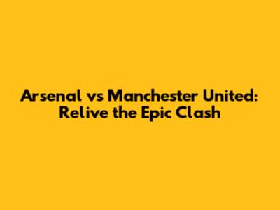 Arsenal vs Manchester United: Relive the Epic Clash