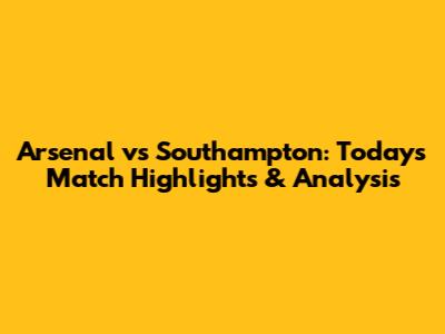 Arsenal vs Southampton: Today's Match Highlights & Analysis