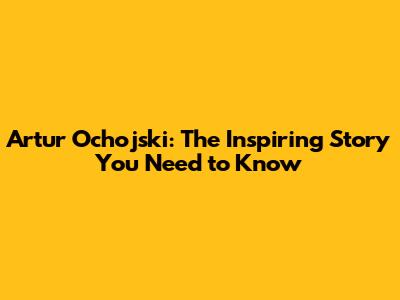 Artur Ochojski: The Inspiring Story You Need to Know