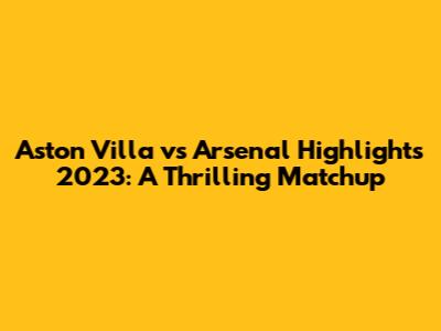 Aston Villa vs Arsenal Highlights 2023: A Thrilling Matchup