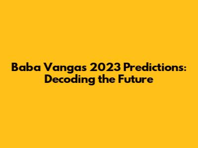 Baba Vanga's 2023 Predictions: Decoding the Future