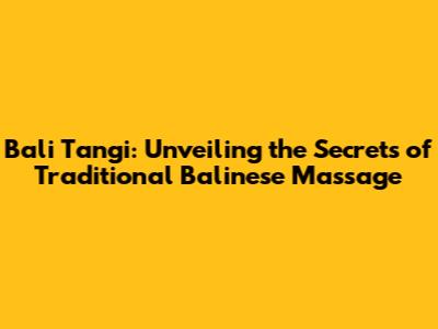 Bali Tangi: Unveiling the Secrets of Traditional Balinese Massage