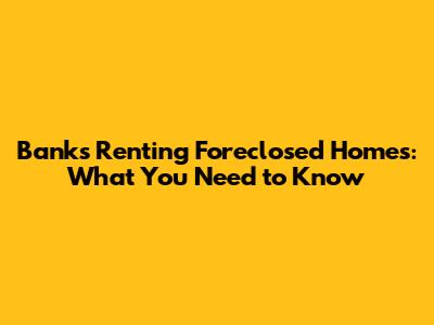 Banks Renting Foreclosed Homes: What You Need to Know
