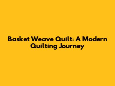 Basket Weave Quilt: A Modern Quilting Journey