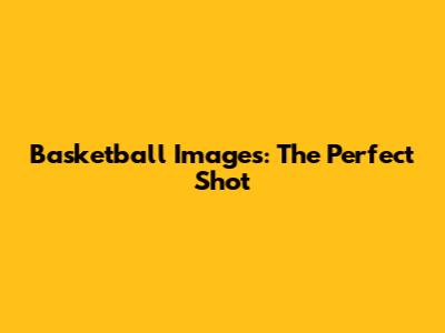 Basketball Images: The Perfect Shot