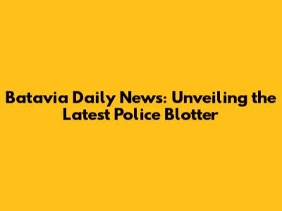 Batavia Daily News: Unveiling the Latest Police Blotter