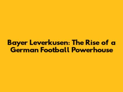 Bayer Leverkusen: The Rise of a German Football Powerhouse