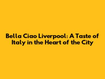 Bella Ciao Liverpool: A Taste of Italy in the Heart of the City