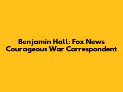 Benjamin Hall: Fox News' Courageous War Correspondent
