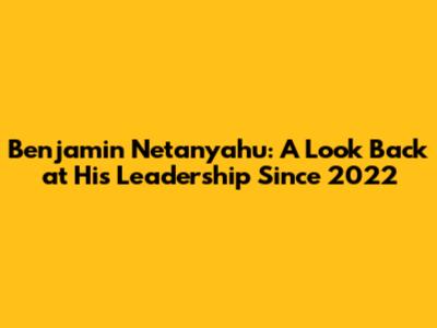 Benjamin Netanyahu: A Look Back at His Leadership Since 2022