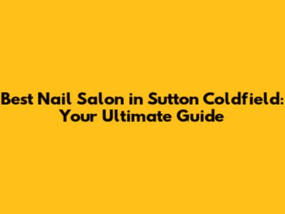 Best Nail Salon in Sutton Coldfield: Your Ultimate Guide