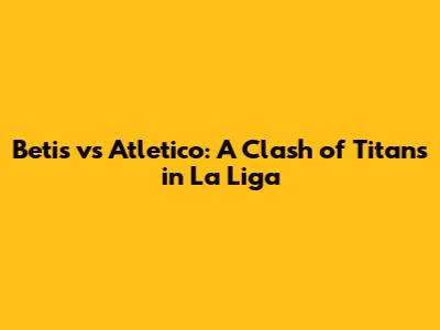 Betis vs Atletico: A Clash of Titans in La Liga