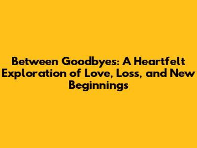 Between Goodbyes: A Heartfelt Exploration of Love, Loss, and New Beginnings