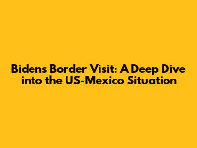 Biden's Border Visit: A Deep Dive into the US-Mexico Situation