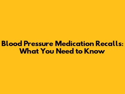 Blood Pressure Medication Recalls: What You Need to Know