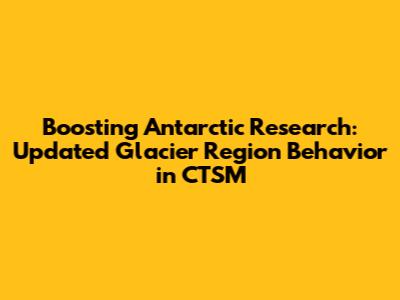 Boosting Antarctic Research: Updated Glacier Region Behavior in CTSM
